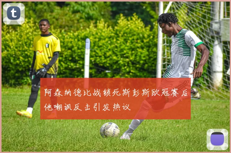 阿森纳德比战锁死斯彭斯欧冠赛后他嘲讽反击引发热议