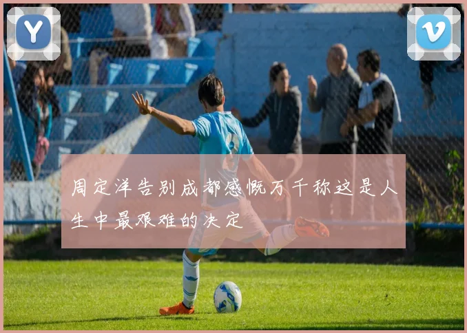 周定洋告别成都感慨万千称这是人生中最艰难的决定