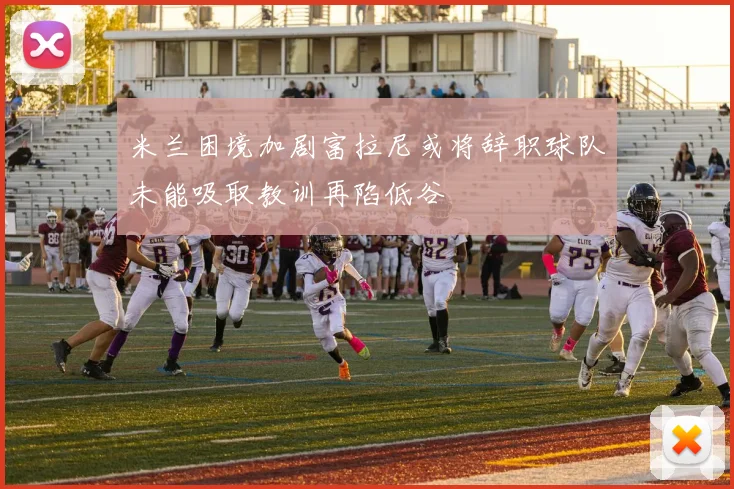 米兰困境加剧富拉尼或将辞职球队未能吸取教训再陷低谷