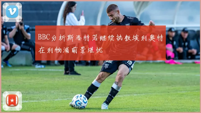 BBC分析斯洛特若继续执教埃利奥特在利物浦前景堪忧