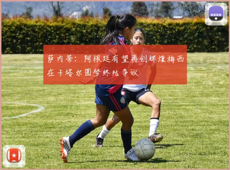 萨内蒂：阿根廷有望再创辉煌梅西在卡塔尔圆梦终结争议