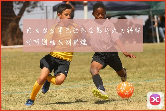 内马尔分享巴西队合影与大力神杯呼吁团结共创辉煌