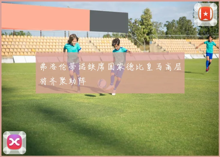 弗洛伦蒂诺缺席国家德比皇马高层将齐聚助阵