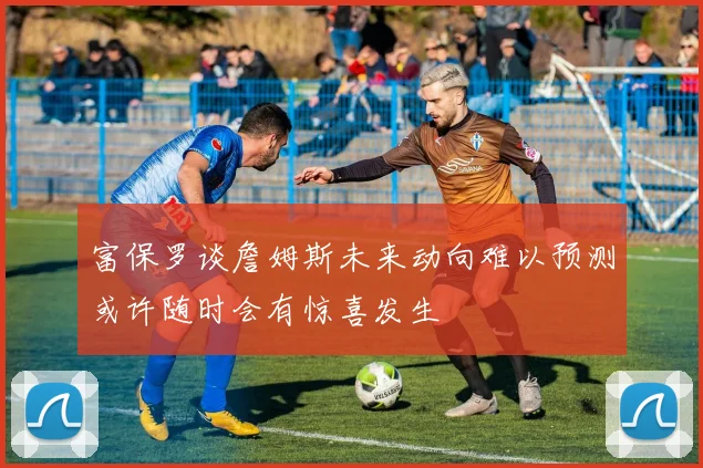 富保罗谈詹姆斯未来动向难以预测或许随时会有惊喜发生