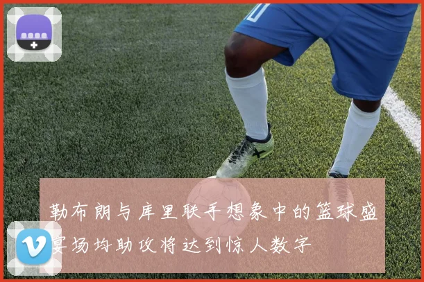 勒布朗与库里联手想象中的篮球盛宴场均助攻将达到惊人数字