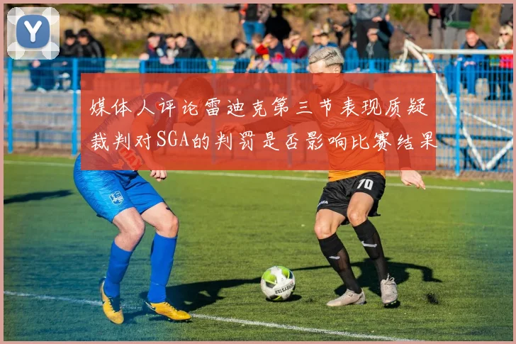 媒体人评论雷迪克第三节表现质疑裁判对SGA的判罚是否影响比赛结果