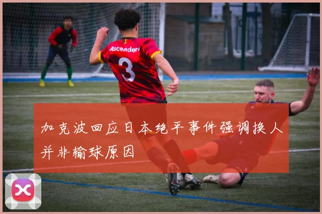 加克波回应日本绝平事件强调换人并非输球原因