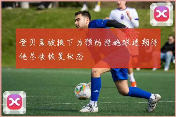 登贝莱被换下为预防措施球迷期待他尽快恢复状态